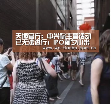 天博官方:中兴称主营活动已无法进行;IPO前夕小米估值连遭下调;ModelS撞墙起火造成两死一伤|雷锋早报(图1) 天博官方